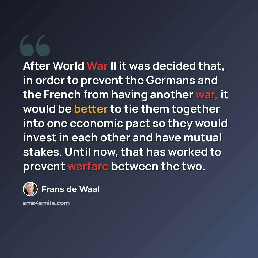 “After World War II it was decided that, in order to prevent the Germans and the French from having another war, it would be better to tie them together into one economic pact so they would invest in each other and have mutual stakes. Until now, that has worked to prevent warfare between the two.” quote by Frans de Waal