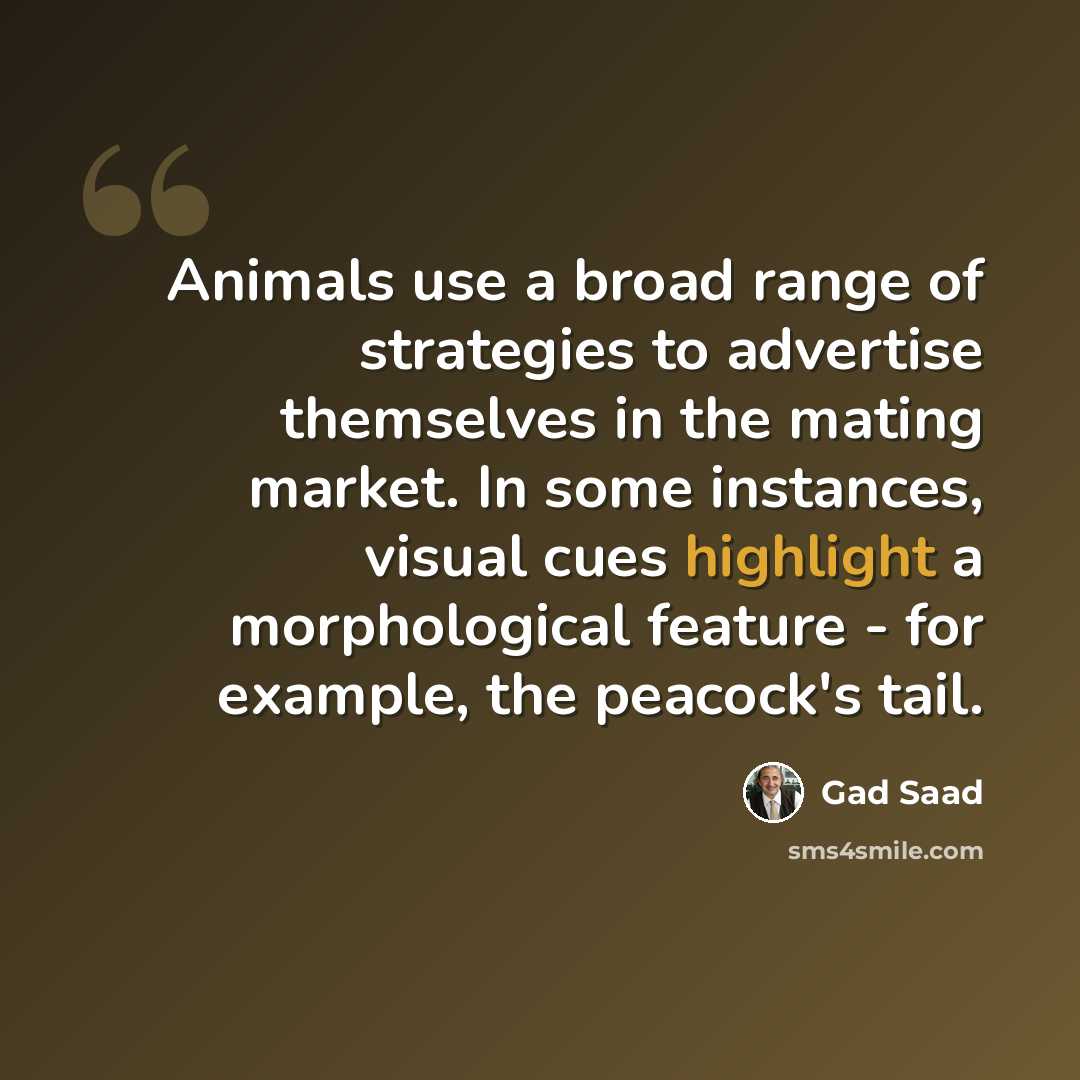 “Animals use a broad range of strategies to advertise themselves in the mating market. In some instances, visual cues highlight a morphological feature - for example, the peacock's tail.” quote by Gad Saad