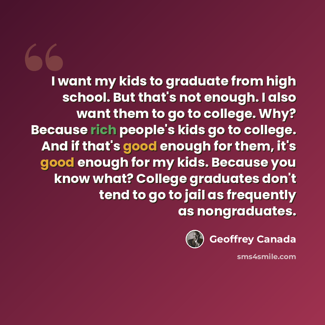 “I want my kids to graduate from high school. But that's not enough. I also want them to go to college. Why? Because rich people's kids go to college. And if that's good enough for them, it's good enough for my kids. Because you know what? College graduates don't tend to go to jail as frequently as…” quote by Geoffrey Canada