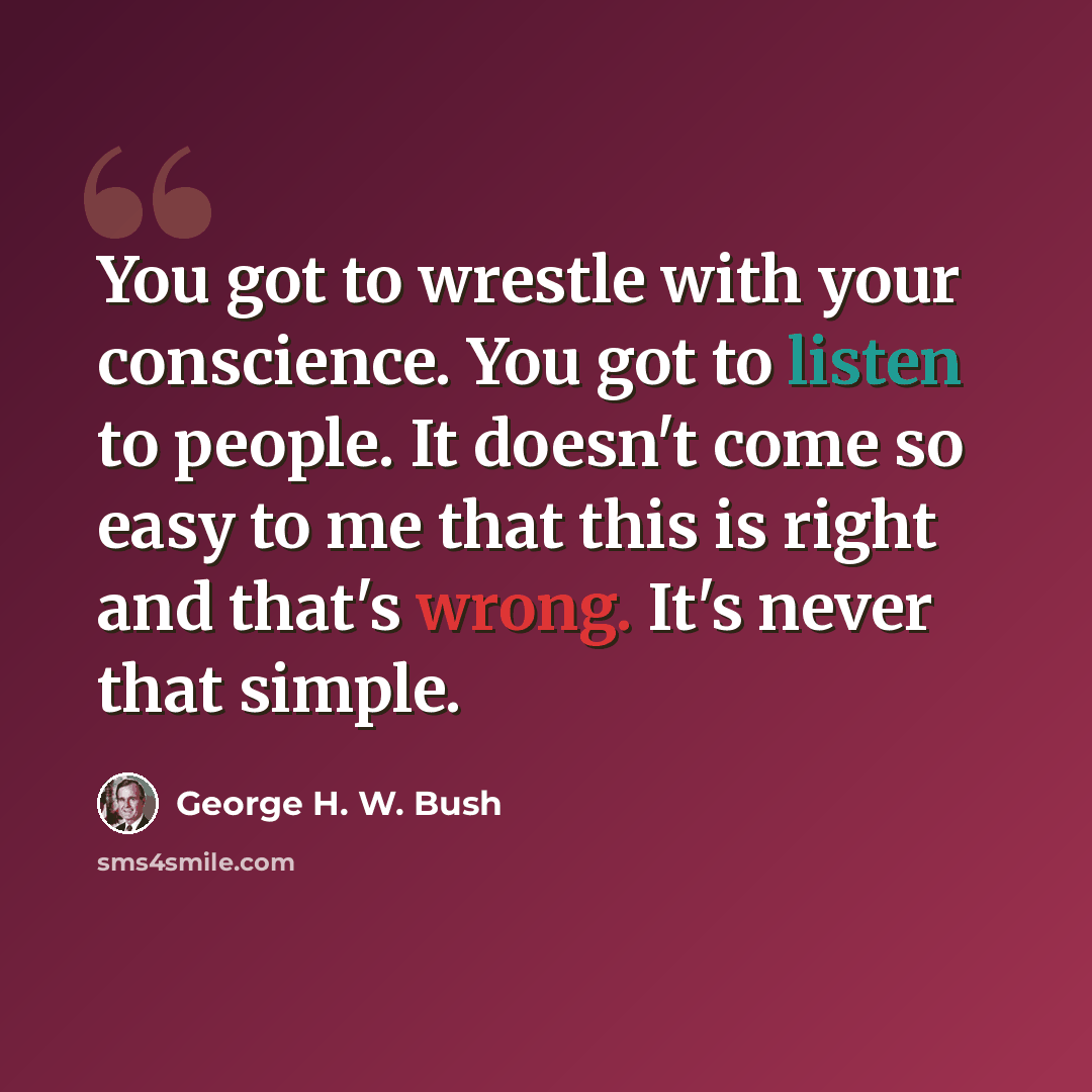 “You got to wrestle with your conscience. You got to listen to people. It doesn't come so easy to me that this is right and that's wrong. It's never that simple.” quote by George H. W. Bush