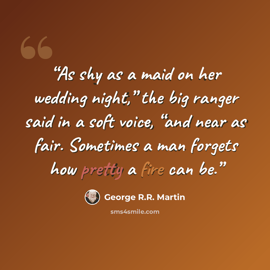 “As shy as a maid on her wedding night,” the big ranger said in a soft voice, “and near as fair. Sometimes a man forgets how pretty a fire can be.” quote by George R.R. Martin