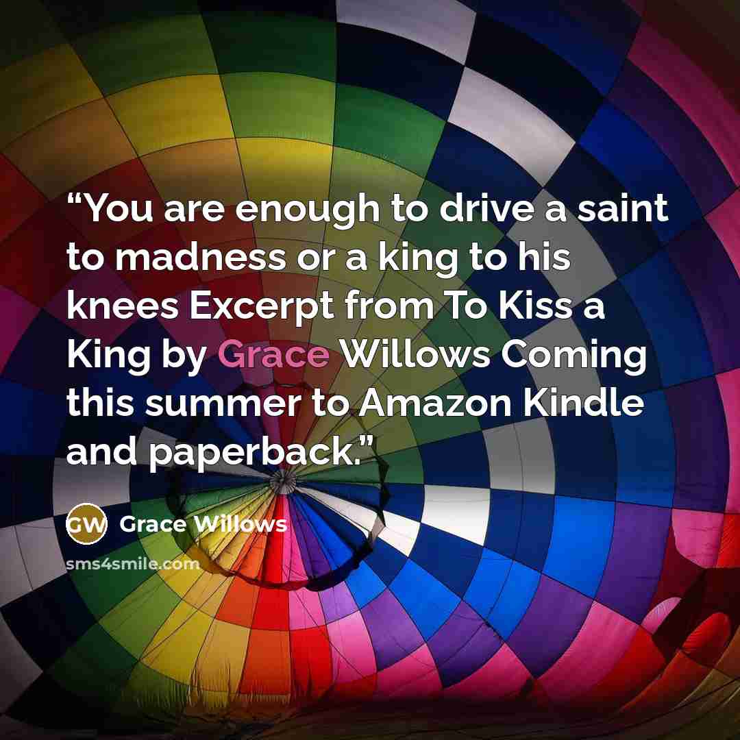 “You are enough to drive a saint to madness or a king to his knees Excerpt from To Kiss a King by Grace Willows Coming this summer to Amazon Kindle and paperback.” quote by Grace Willows