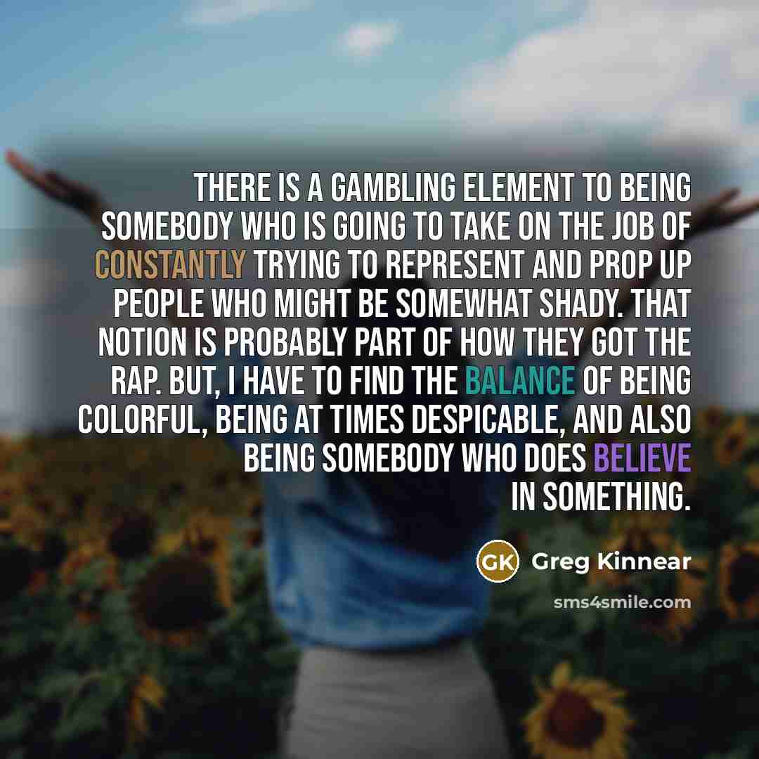 “There is a gambling element to being somebody who is going to take on the job of constantly trying to represent and prop up people who might be somewhat shady. That notion is probably part of how they got the rap. But, I have to find the balance of being colorful, being at times despicable, and…” quote by Greg Kinnear