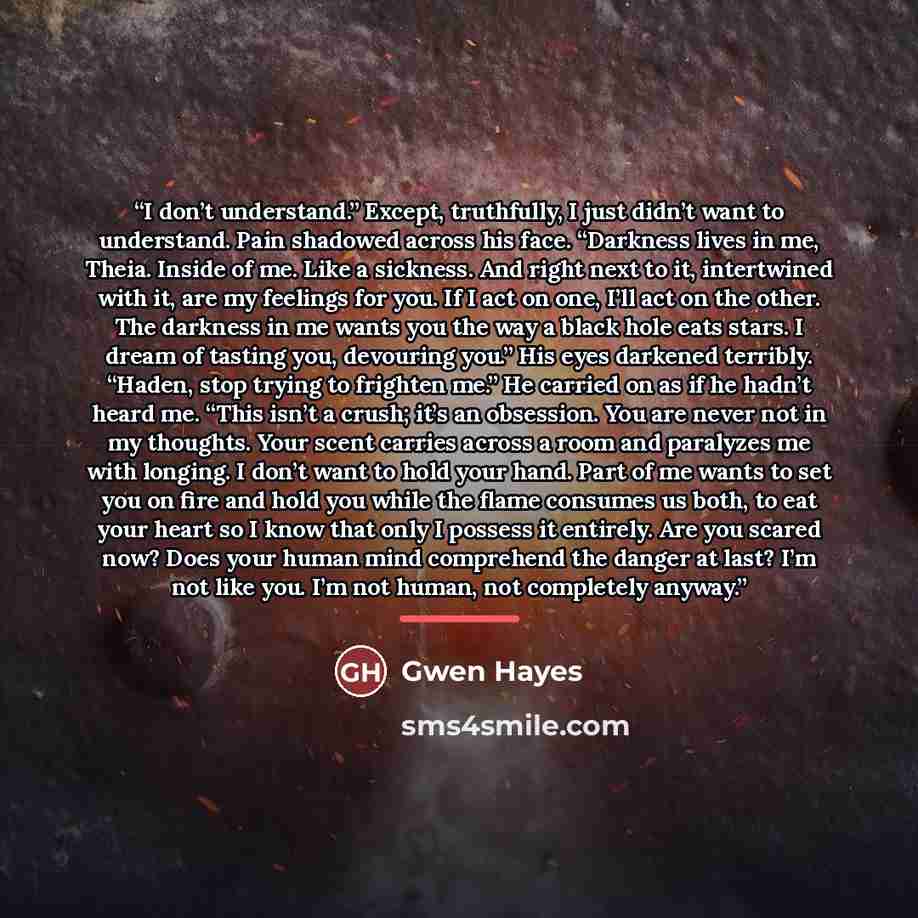 “I don’t understand.” Except, truthfully, I just didn’t want to understand. Pain shadowed across his face. “Darkness lives in me, Theia. Inside of me. Like a sickness. And right next to it, intertwined with it, are my feelings for you. If I act on one, I’ll act on the other. The darkness in me…” quote by Gwen Hayes