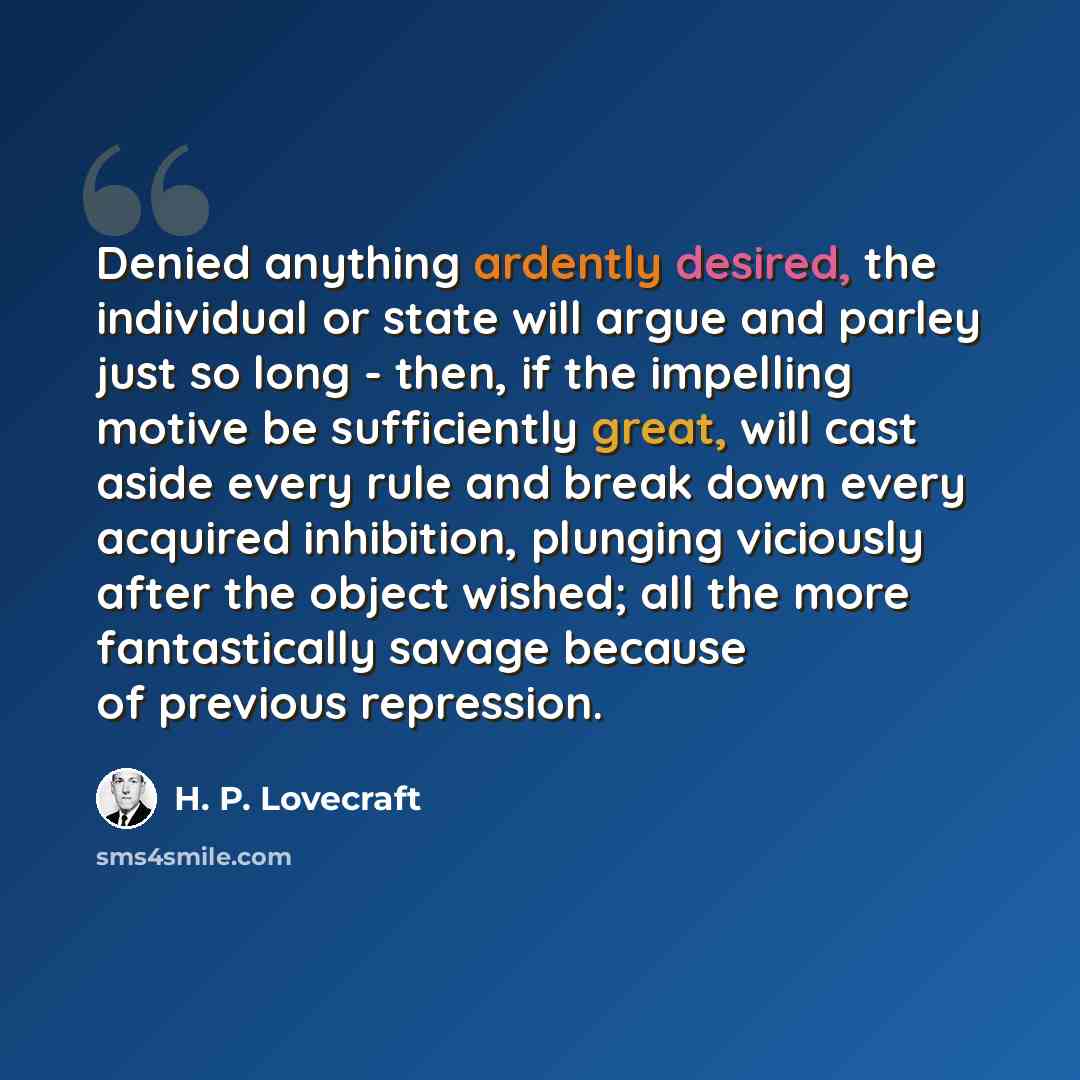 “Denied anything ardently desired, the individual or state will argue and parley just so long - then, if the impelling motive be sufficiently great, will cast aside every rule and break down every acquired inhibition, plunging viciously after the object wished; all the more fantastically savage…” quote by H. P. Lovecraft