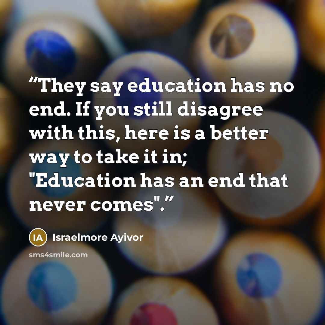 “They say education has no end. If you still disagree with this, here is a better way to take it in; "Education has an end that never comes".” quote by Israelmore Ayivor