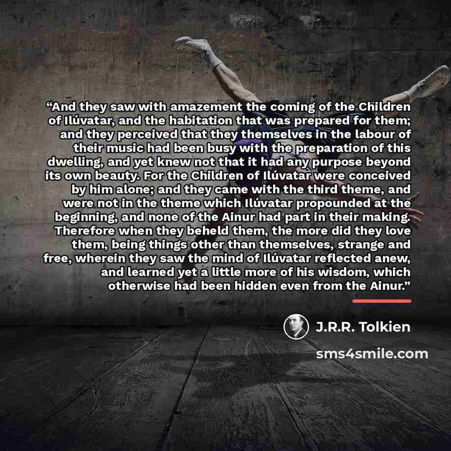 “And they saw with amazement the coming of the Children of Ilúvatar, and the habitation that was prepared for them; and they perceived that they themselves in the labour of their music had been busy with the preparation of this dwelling, and yet knew not that it had any purpose beyond its own…” quote by J.R.R. Tolkien