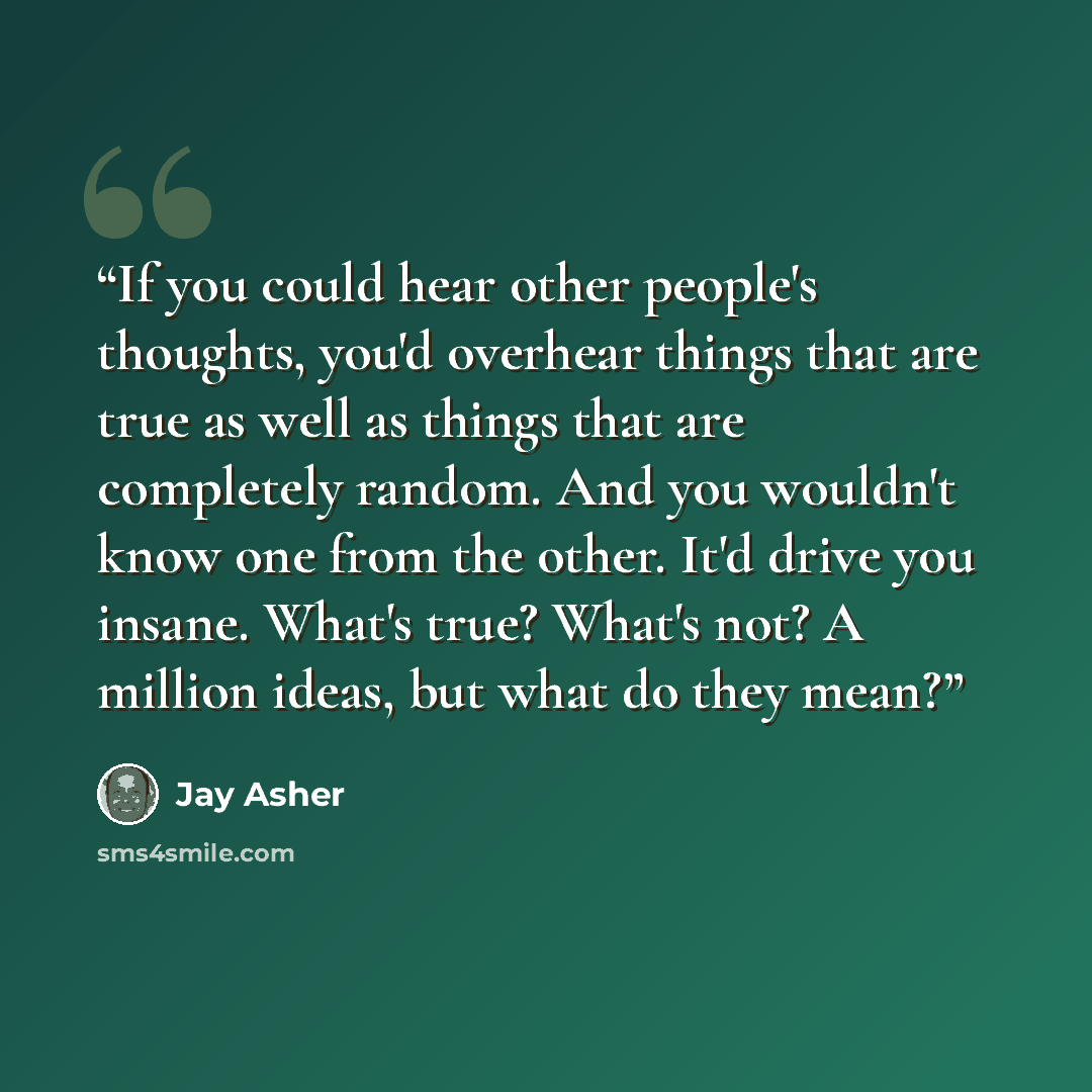 “If you could hear other people's thoughts, you'd overhear things that are true as well as things that are completely random. And you wouldn't know one from the other. It'd drive you insane. What's true? What's not? A million ideas, but what do they mean?” quote by Jay Asher