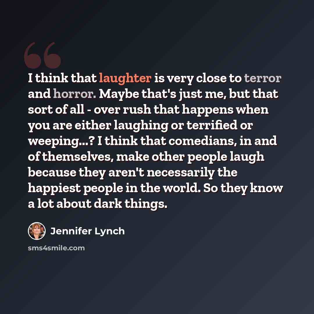 “I think that laughter is very close to terror and horror. Maybe that's just me, but that sort of all - over rush that happens when you are either laughing or terrified or weeping...? I think that comedians, in and of themselves, make other people laugh because they aren't necessarily the happiest…” quote by Jennifer Lynch