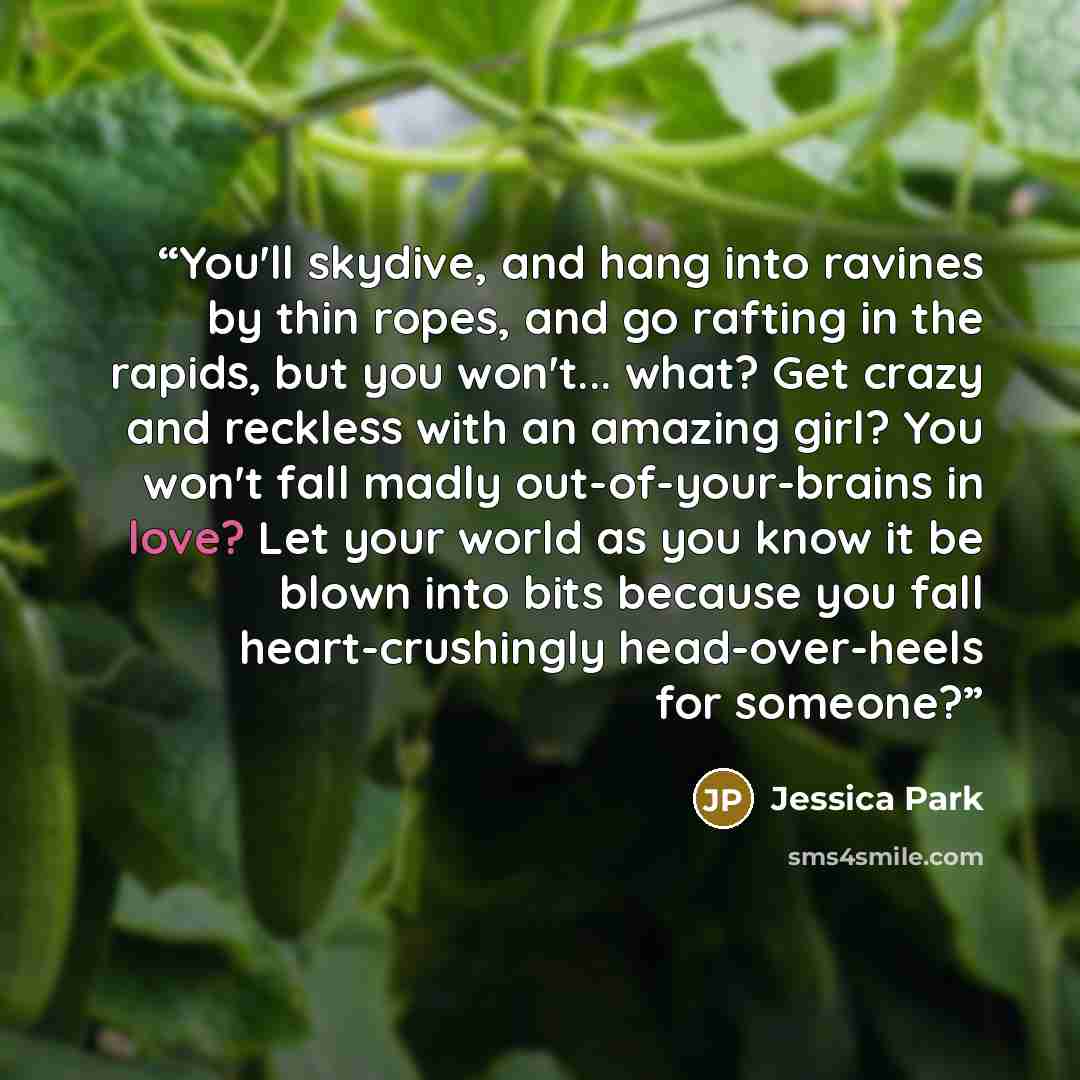 “You'll skydive, and hang into ravines by thin ropes, and go rafting in the rapids, but you won't... what? Get crazy and reckless with an amazing girl? You won't fall madly out-of-your-brains in love? Let your world as you know it be blown into bits because you fall heart-crushingly head-over-heels…” quote by Jessica Park