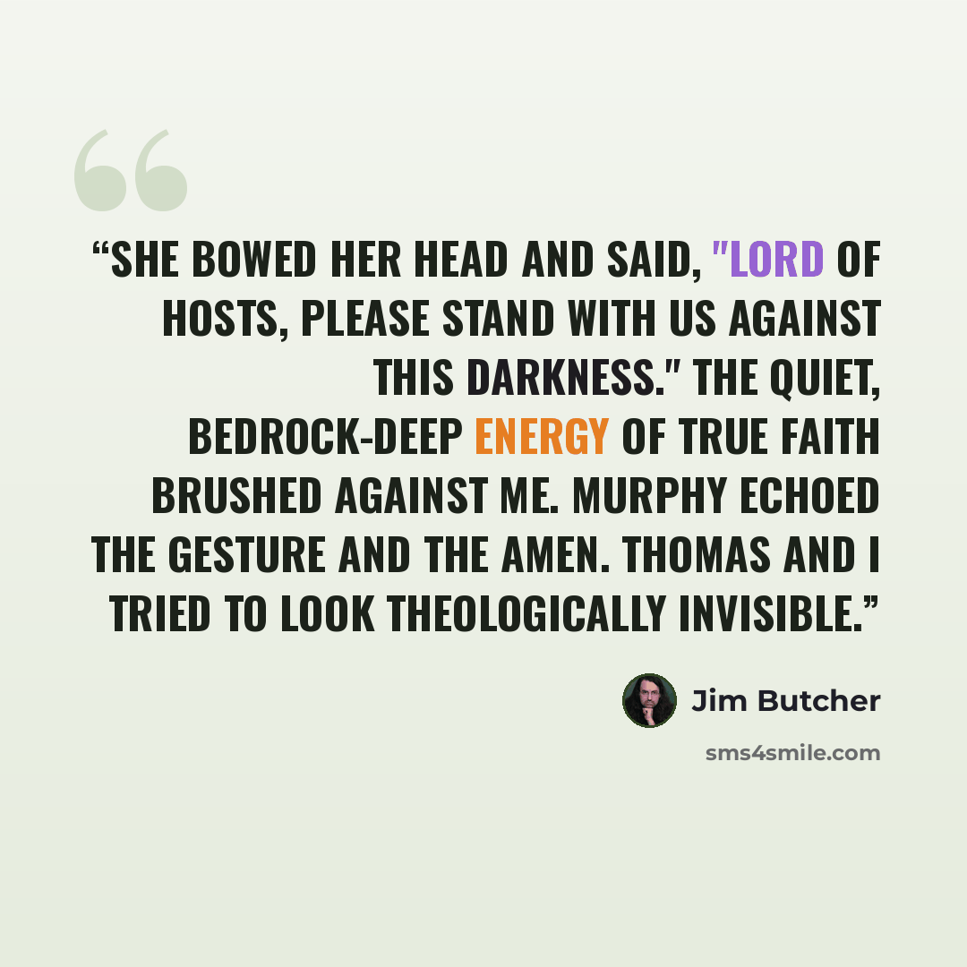 “She bowed her head and said, "Lord of hosts, please stand with us against this darkness." The quiet, bedrock-deep energy of true faith brushed against me. Murphy echoed the gesture and the amen. Thomas and I tried to look theologically invisible.” quote by Jim Butcher
