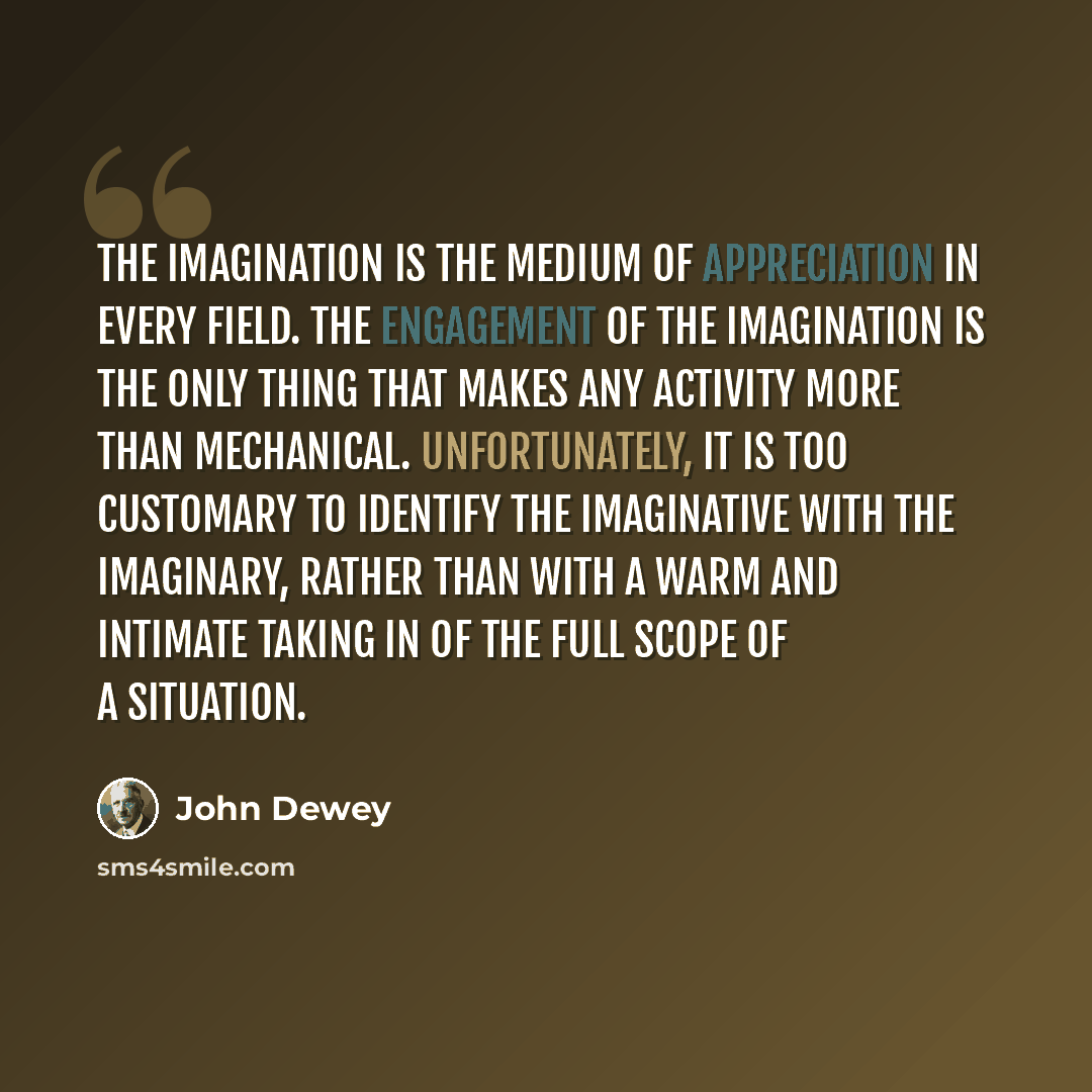 “The imagination is the medium of appreciation in every field. The engagement of the imagination is the only thing that makes any activity more than mechanical. Unfortunately, it is too customary to identify the imaginative with the imaginary, rather than with a warm and intimate taking in of the…” quote by John Dewey