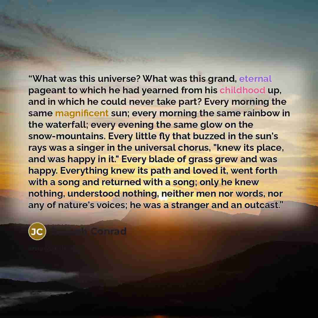“What was this universe? What was this grand, eternal pageant to which he had yearned from his childhood up, and in which he could never take part? Every morning the same magnificent sun; every morning the same rainbow in the waterfall; every evening the same glow on the snow-mountains. Every…” quote by Joseph Conrad
