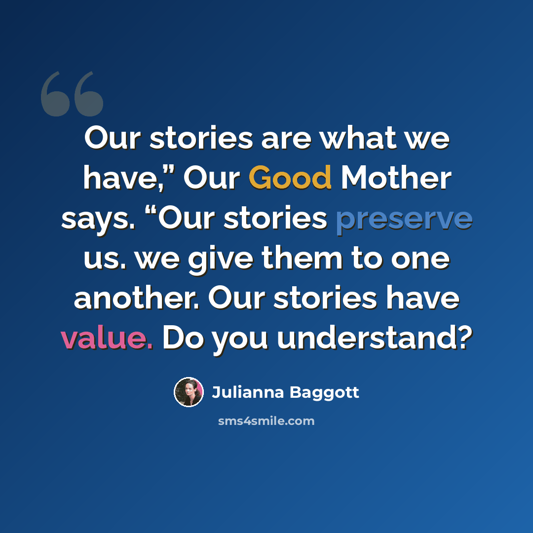 “Our stories are what we have,” Our Good Mother says. “Our stories preserve us. we give them to one another. Our stories have value. Do you understand?” quote by Julianna Baggott
