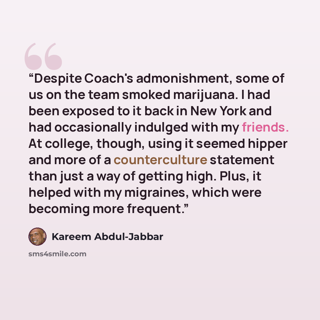 “Despite Coach's admonishment, some of us on the team smoked marijuana. I had been exposed to it back in New York and had occasionally indulged with my friends. At college, though, using it seemed hipper and more of a counterculture statement than just a way of getting high. Plus, it helped with my…” quote by Kareem Abdul-Jabbar