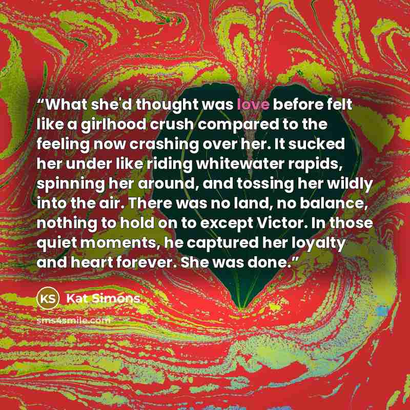 “What she'd thought was love before felt like a girlhood crush compared to the feeling now crashing over her. It sucked her under like riding whitewater rapids, spinning her around, and tossing her wildly into the air. There was no land, no balance, nothing to hold on to except Victor. In those…” quote by Kat Simons