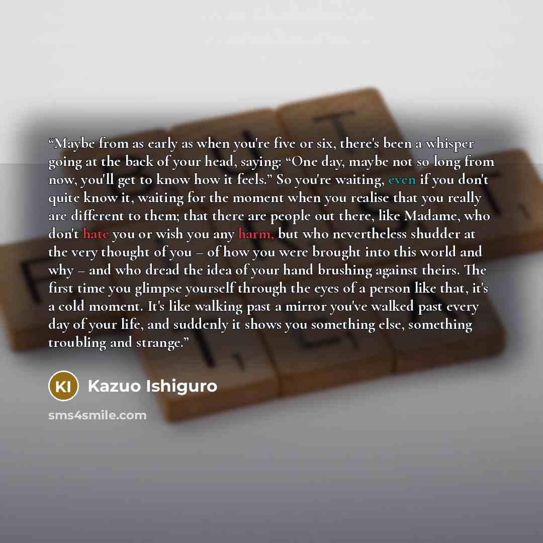 “Maybe from as early as when you're five or six, there's been a whisper going at the back of your head, saying: “One day, maybe not so long from now, you'll get to know how it feels.” So you're waiting, even if you don't quite know it, waiting for the moment when you realise that you really are…” quote by Kazuo Ishiguro
