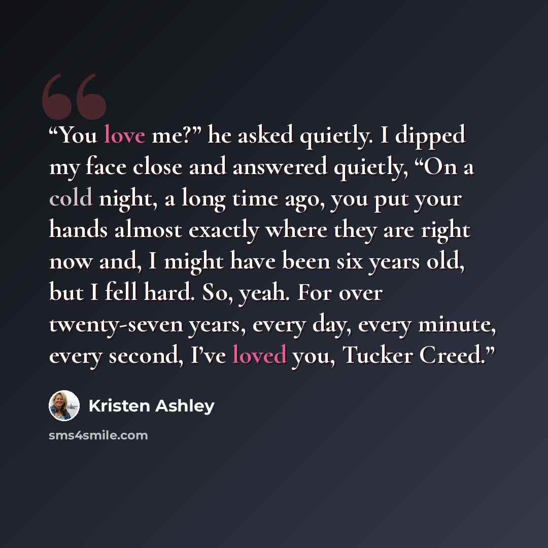 “You love me?” he asked quietly. I dipped my face close and answered quietly, “On a cold night, a long time ago, you put your hands almost exactly where they are right now and, I might have been six years old, but I fell hard. So, yeah. For over twenty-seven years, every day, every minute, every…” quote by Kristen Ashley