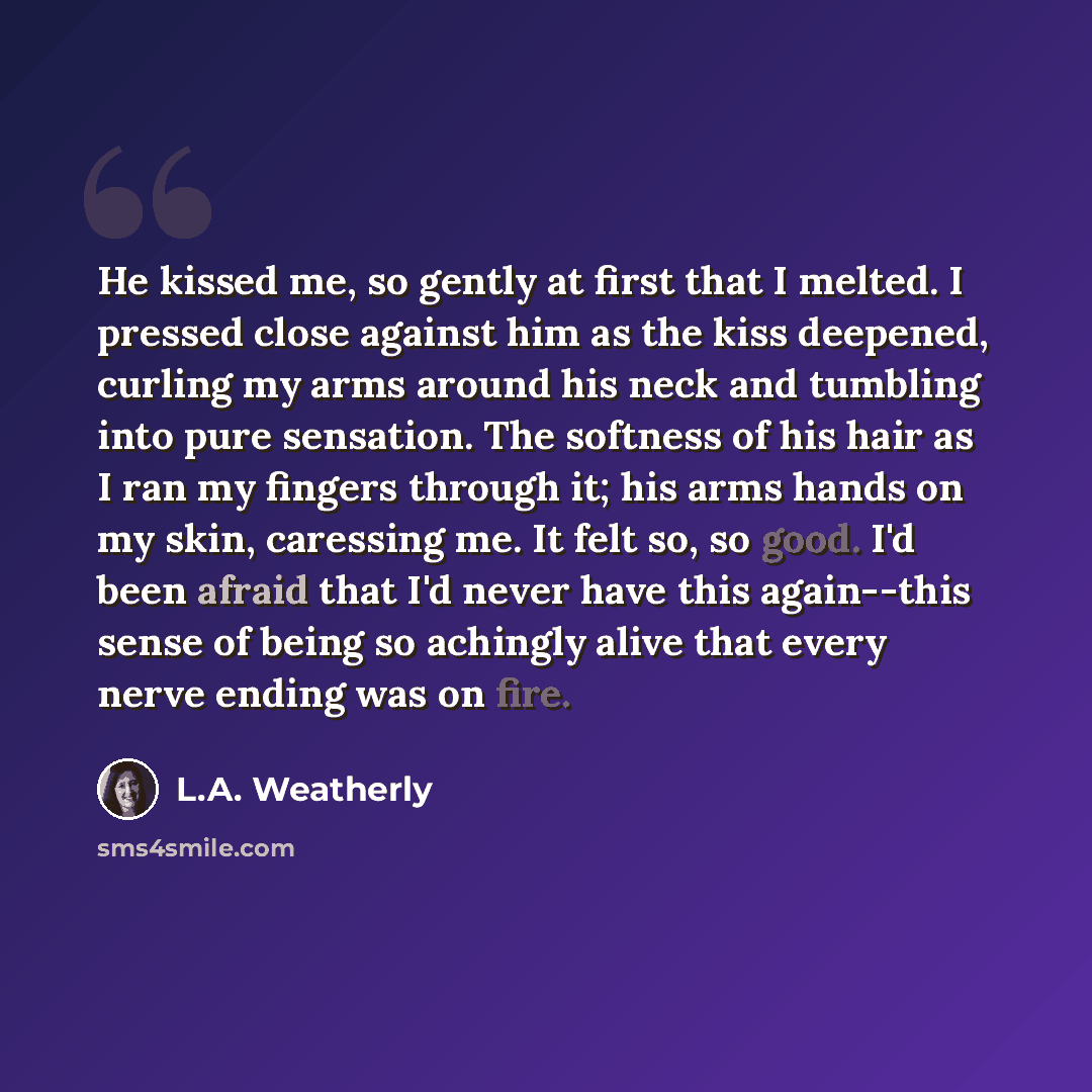 “He kissed me, so gently at first that I melted. I pressed close against him as the kiss deepened, curling my arms around his neck and tumbling into pure sensation. The softness of his hair as I ran my fingers through it; his arms hands on my skin, caressing me. It felt so, so good. I'd been afraid…” quote by L.A. Weatherly