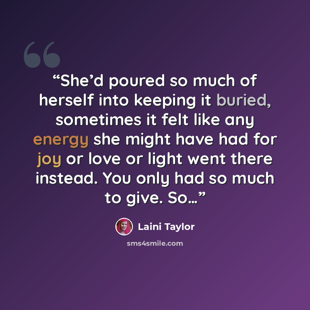 “She’d poured so much of herself into keeping it buried, sometimes it felt like any energy she might have had for joy or love or light went there instead. You only had so much to give. So…” quote by Laini Taylor