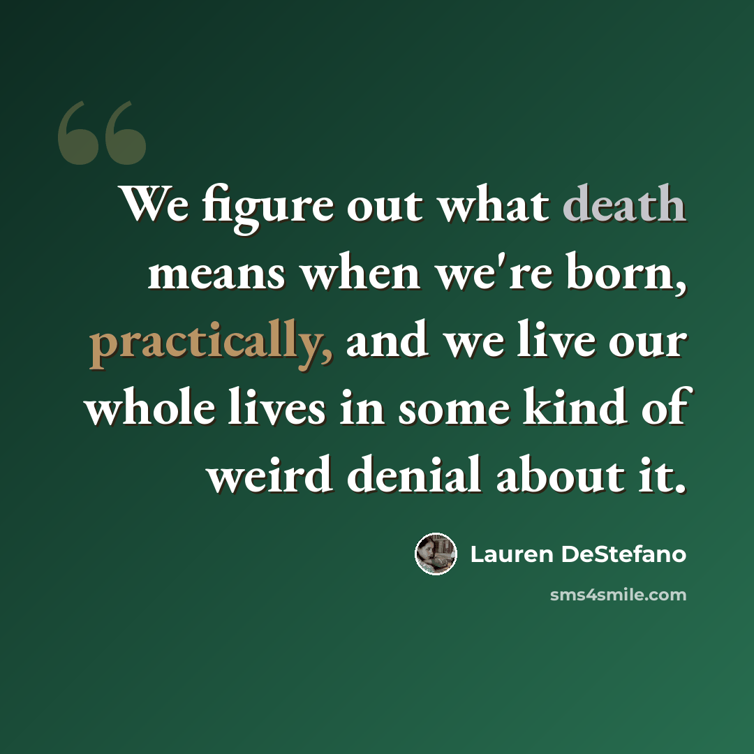 “We figure out what death means when we're born, practically, and we live our whole lives in some kind of weird denial about it.” quote by Lauren DeStefano