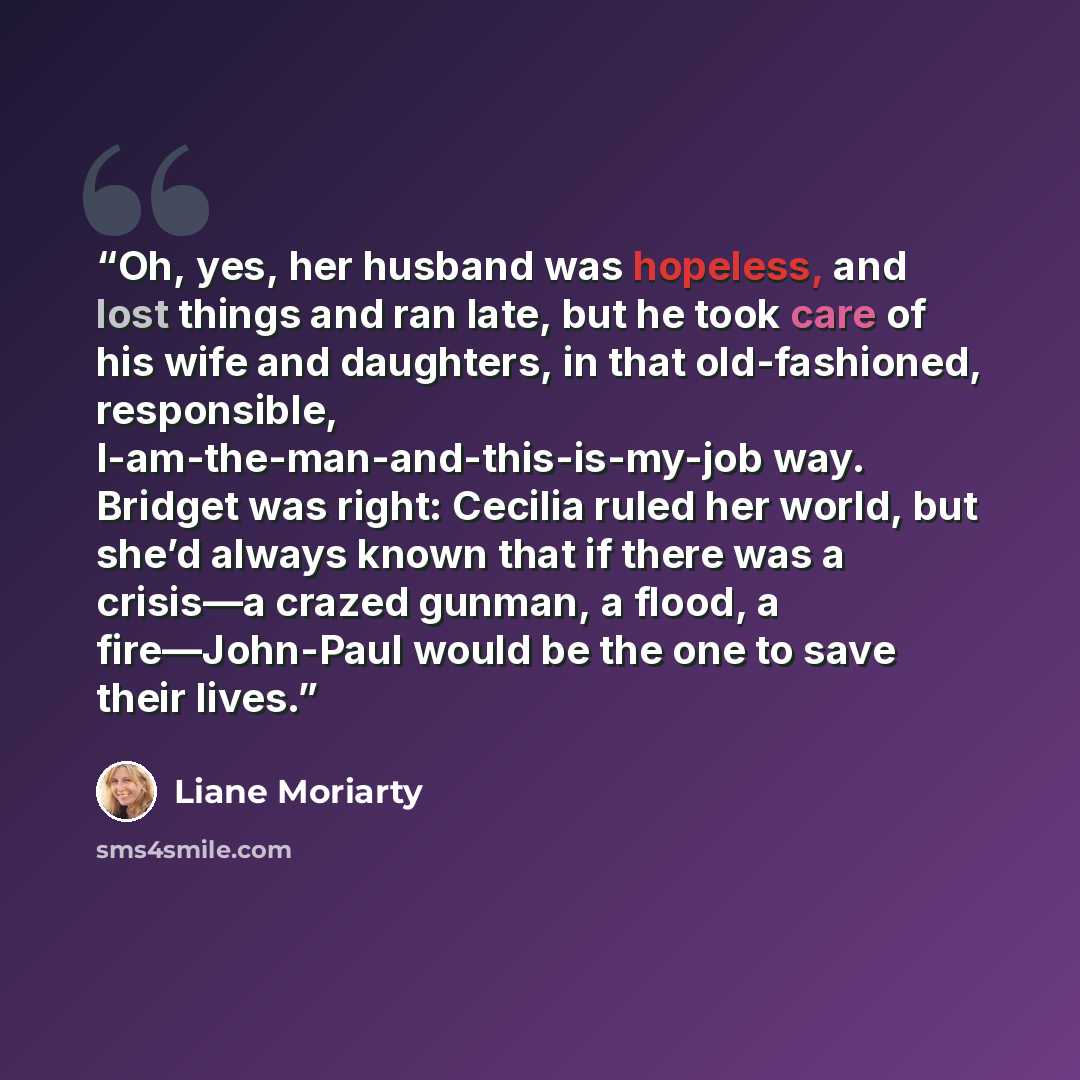 “Oh, yes, her husband was hopeless, and lost things and ran late, but he took care of his wife and daughters, in that old-fashioned, responsible, I-am-the-man-and-this-is-my-job way. Bridget was right: Cecilia ruled her world, but she’d always known that if there was a crisis—a crazed gunman, a…” quote by Liane Moriarty