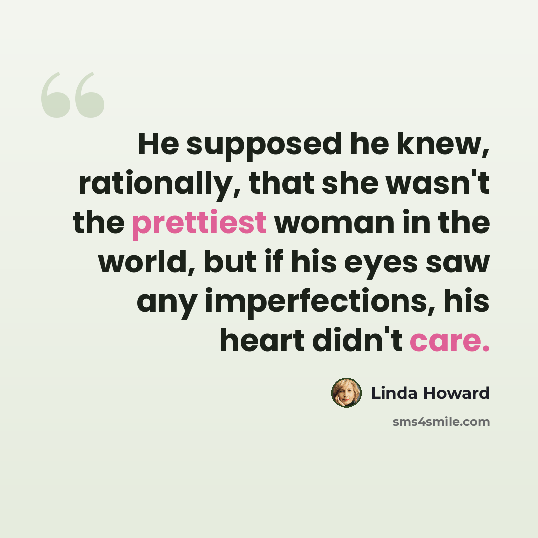 “He supposed he knew, rationally, that she wasn't the prettiest woman in the world, but if his eyes saw any imperfections, his heart didn't care.” quote by Linda Howard