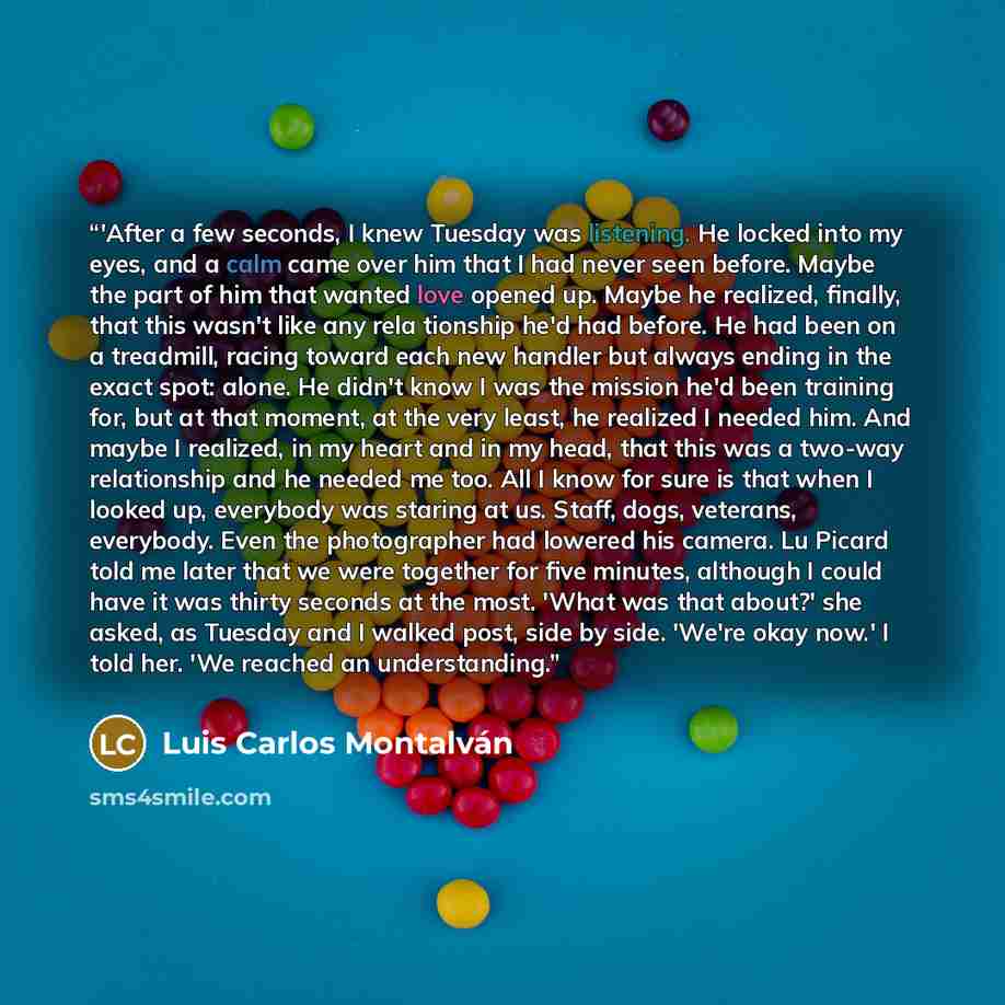 “‎'After a few seconds, I knew Tuesday was listening. He locked into my eyes, and a calm came over him that I had never seen before. Maybe the part of him that wanted love opened up. Maybe he realized, finally, that this wasn't like any rela tionship he'd had before. He had been on a treadmill…” quote by Luis Carlos Montalván