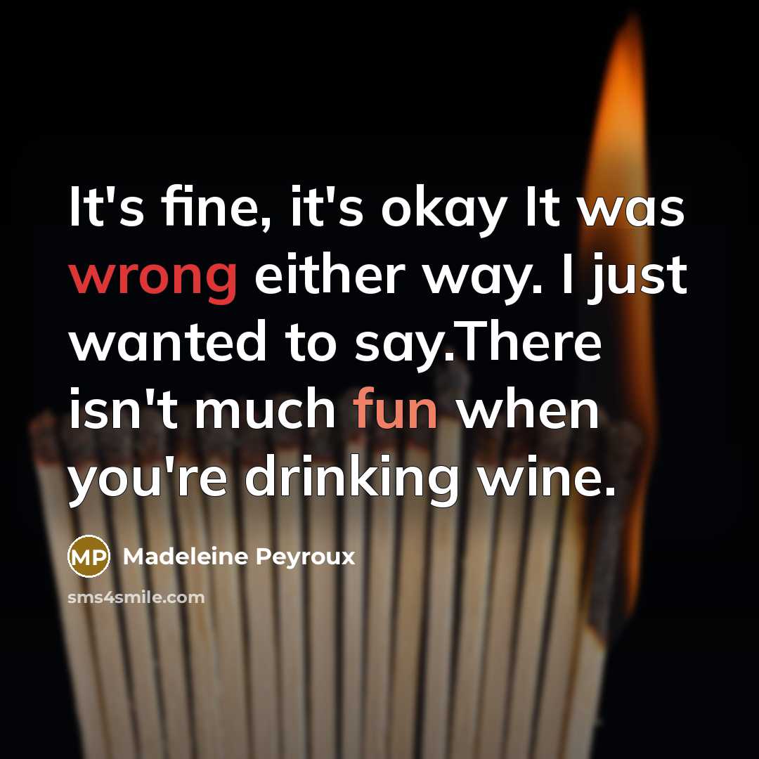 “It's fine, it's okay It was wrong either way. I just wanted to say.There isn't much fun when you're drinking wine.” quote by Madeleine Peyroux