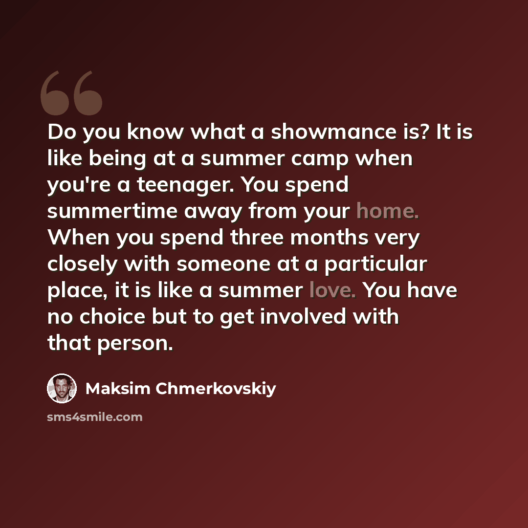 “Do you know what a showmance is? It is like being at a summer camp when you're a teenager. You spend summertime away from your home. When you spend three months very closely with someone at a particular place, it is like a summer love. You have no choice but to get involved with that person.” quote by Maksim Chmerkovskiy