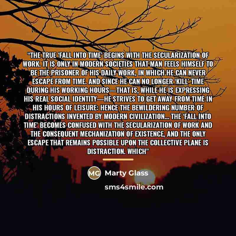 “The true ‘fall into Time’ begins with the secularization of work. It is only in modern societies that man feels himself to be the prisoner of his daily work, in which he can never escape from Time. And since he can no longer ‘kill’ time during his working hours—that is, while he is expressing his…” quote by Marty Glass