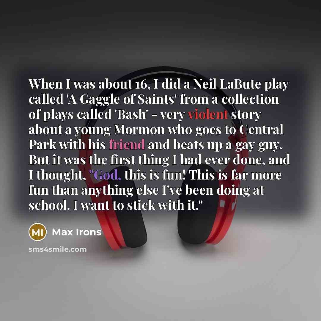 “When I was about 16, I did a Neil LaBute play called 'A Gaggle of Saints' from a collection of plays called 'Bash' - very violent story about a young Mormon who goes to Central Park with his friend and beats up a gay guy. But it was the first thing I had ever done, and I thought, "God, this is…” quote by Max Irons