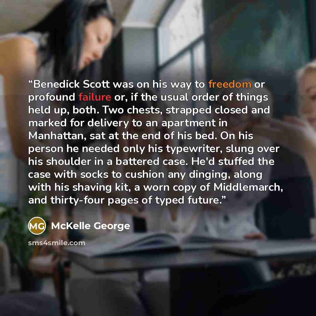 “Benedick Scott was on his way to freedom or profound failure or, if the usual order of things held up, both. Two chests, strapped closed and marked for delivery to an apartment in Manhattan, sat at the end of his bed. On his person he needed only his typewriter, slung over his shoulder in a…” quote by McKelle George