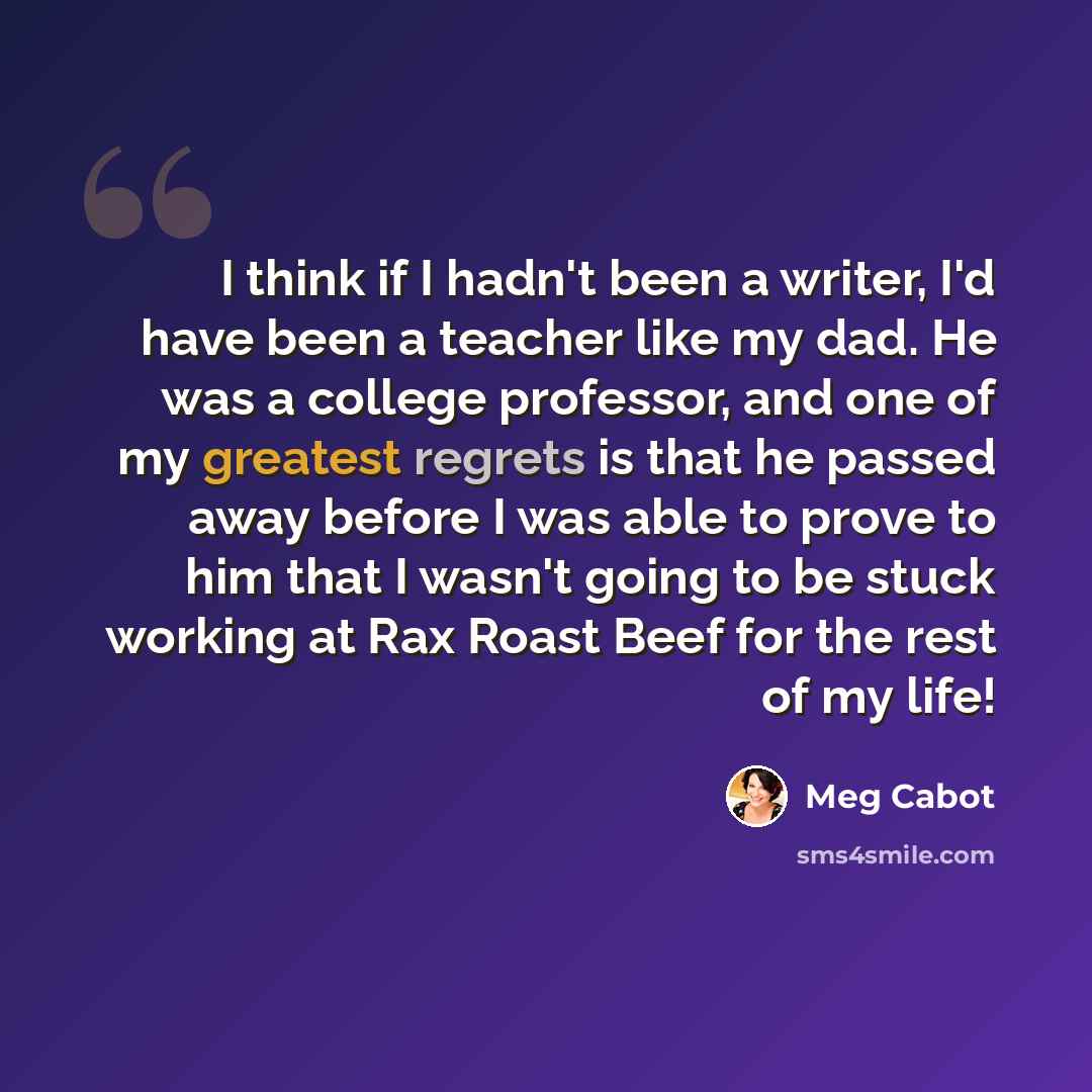 “I think if I hadn't been a writer, I'd have been a teacher like my dad. He was a college professor, and one of my greatest regrets is that he passed away before I was able to prove to him that I wasn't going to be stuck working at Rax Roast Beef for the rest of my life!” quote by Meg Cabot