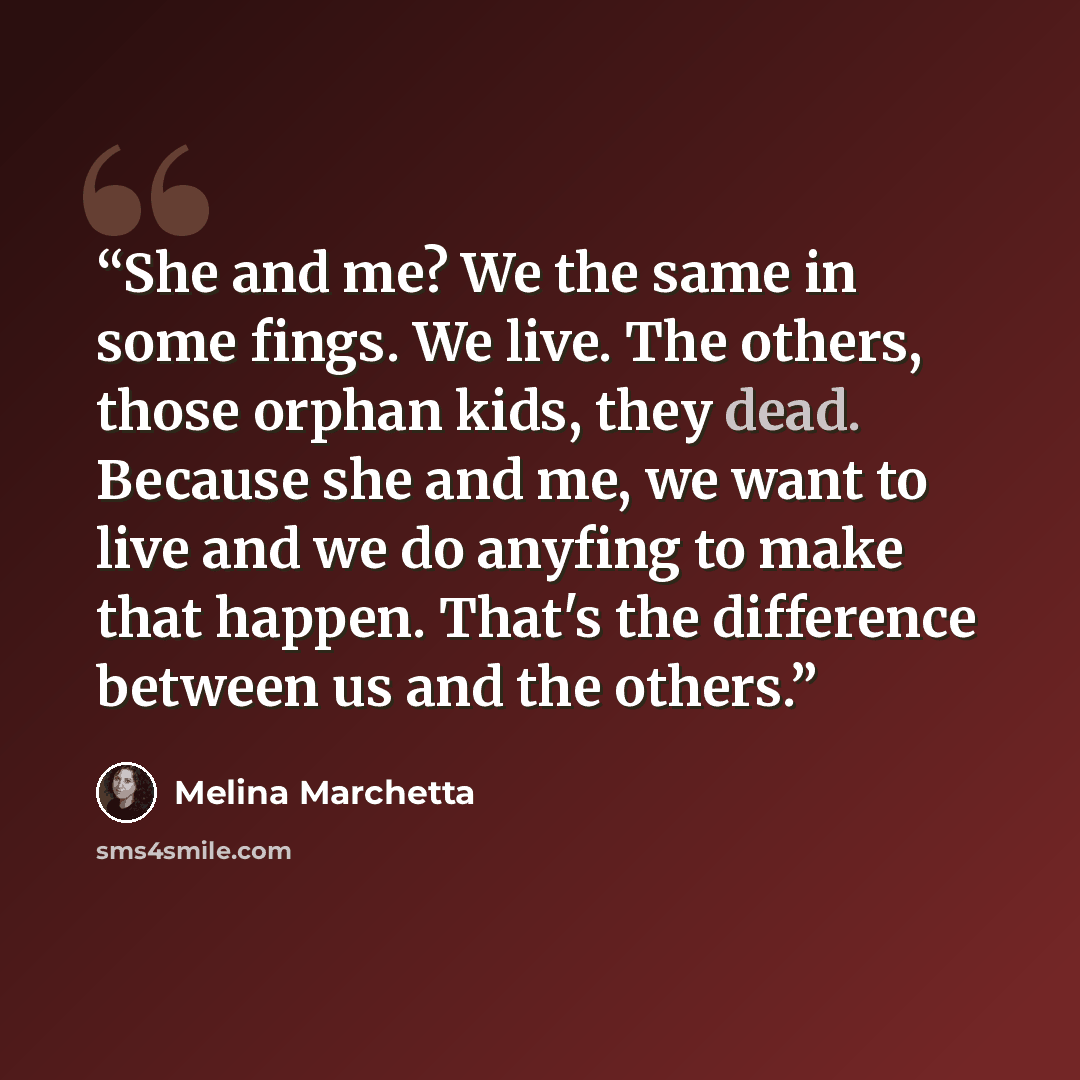 “She and me? We the same in some fings. We live. The others, those orphan kids, they dead. Because she and me, we want to live and we do anyfing to make that happen. That's the difference between us and the others.” quote by Melina Marchetta