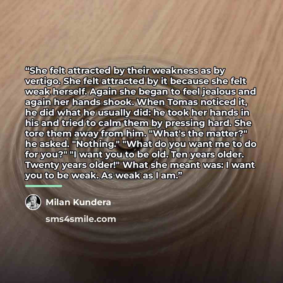 “She felt attracted by their weakness as by vertigo. She felt attracted by it because she felt weak herself. Again she began to feel jealous and again her hands shook. When Tomas noticed it, he did what he usually did: he took her hands in his and tried to calm them by pressing hard. She tore them…” quote by Milan Kundera