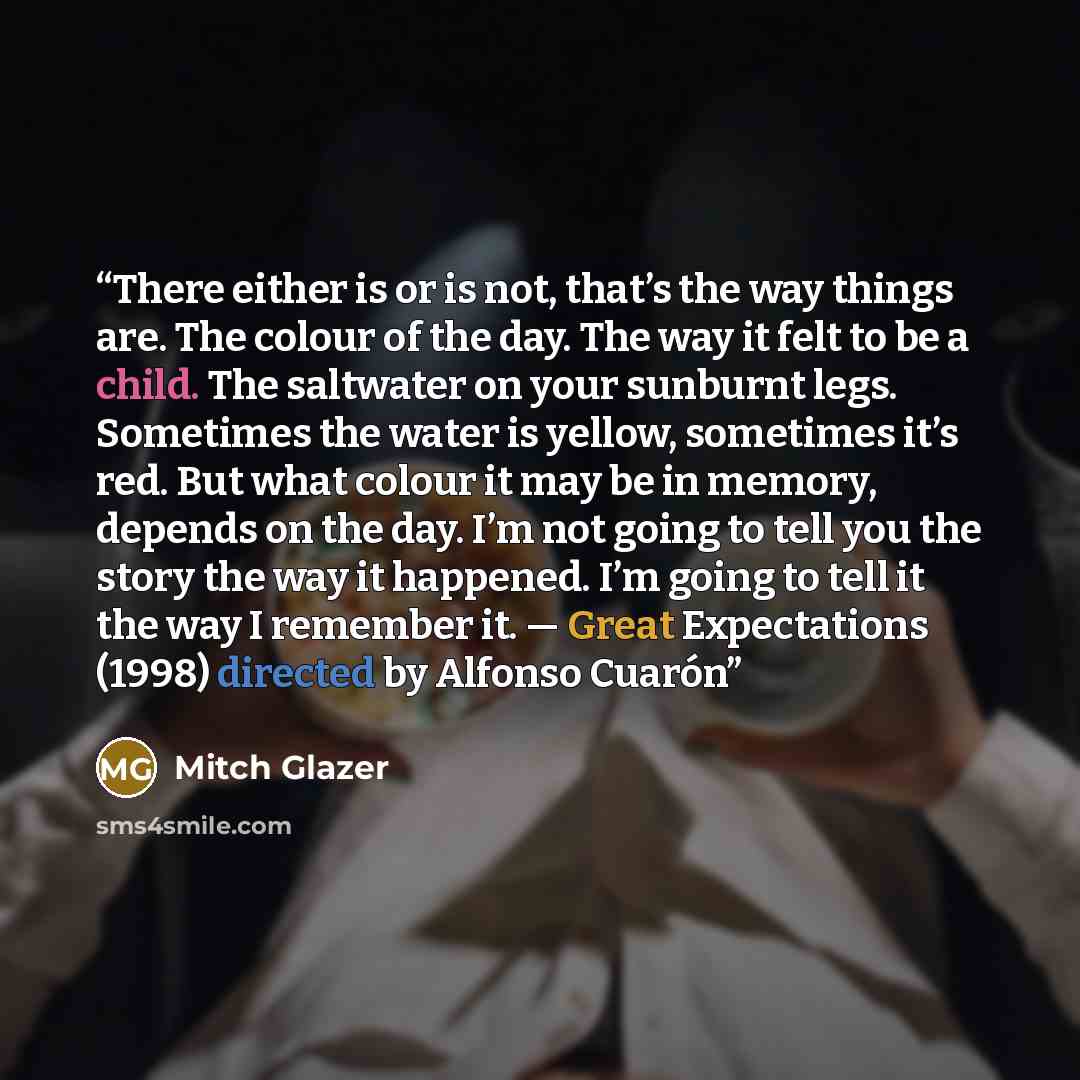 “There either is or is not, that’s the way things are. The colour of the day. The way it felt to be a child. The saltwater on your sunburnt legs. Sometimes the water is yellow, sometimes it’s red. But what colour it may be in memory, depends on the day. I’m not going to tell you the story the way…” quote by Mitch Glazer