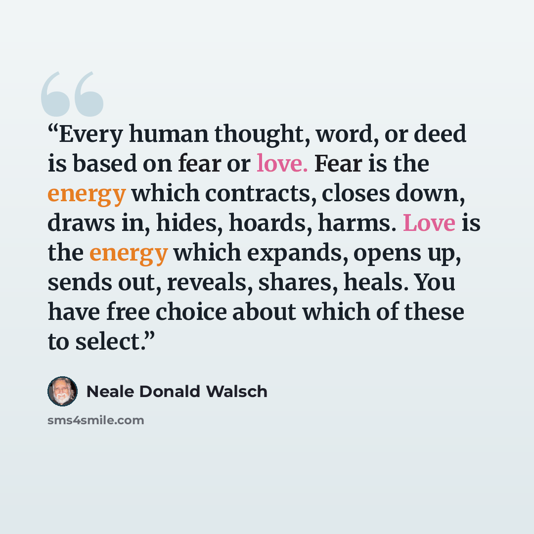 “Every human thought, word, or deed is based on fear or love. Fear is the energy which contracts, closes down, draws in, hides, hoards, harms. Love is the energy which expands, opens up, sends out, reveals, shares, heals. You have free choice about which of these to select.” quote by Neale Donald Walsch