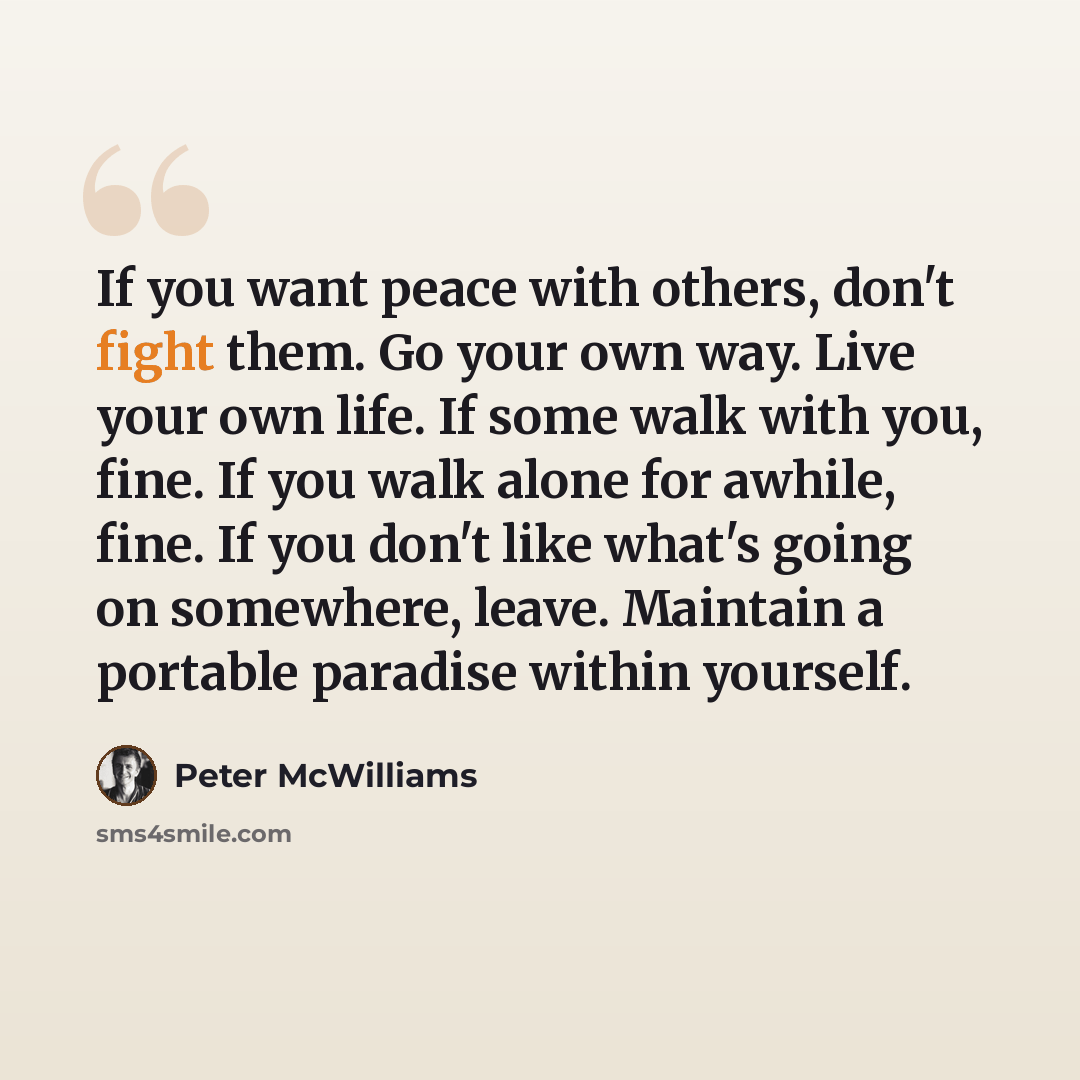 “If you want peace with others, don't fight them. Go your own way. Live your own life. If some walk with you, fine. If you walk alone for awhile, fine. If you don't like what's going on somewhere, leave. Maintain a portable paradise within yourself.” quote by Peter McWilliams