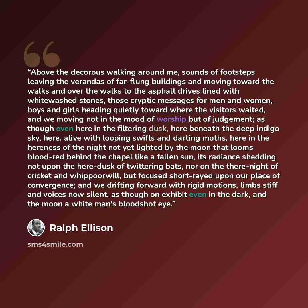 “Above the decorous walking around me, sounds of footsteps leaving the verandas of far-flung buildings and moving toward the walks and over the walks to the asphalt drives lined with whitewashed stones, those cryptic messages for men and women, boys and girls heading quietly toward where the…” quote by Ralph Ellison