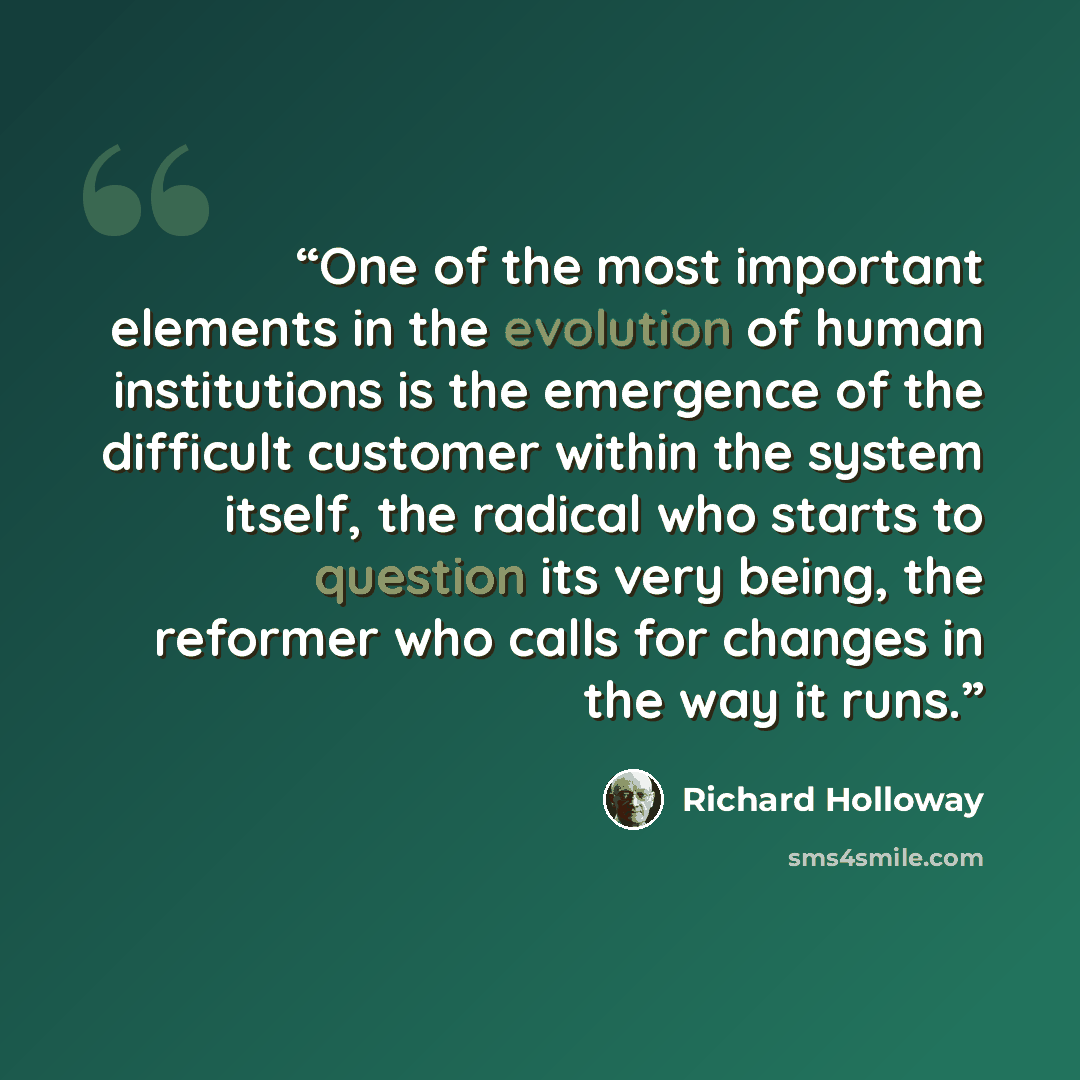 “One of the most important elements in the evolution of human institutions is the emergence of the difficult customer within the system itself, the radical who starts to question its very being, the reformer who calls for changes in the way it runs.” quote by Richard Holloway