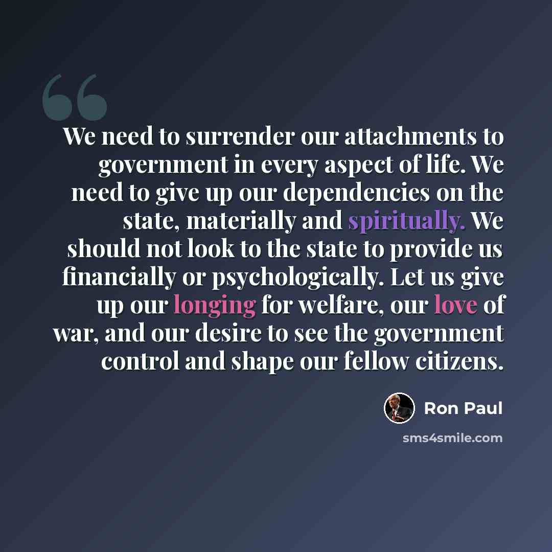 “We need to surrender our attachments to government in every aspect of life. We need to give up our dependencies on the state, materially and spiritually. We should not look to the state to provide us financially or psychologically. Let us give up our longing for welfare, our love of war, and our…” quote by Ron Paul