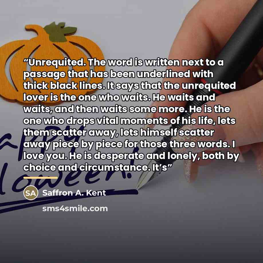 “Unrequited. The word is written next to a passage that has been underlined with thick black lines. It says that the unrequited lover is the one who waits. He waits and waits, and then waits some more. He is the one who drops vital moments of his life, lets them scatter away, lets himself scatter…” quote by Saffron A. Kent