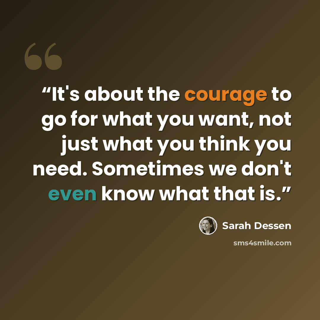 “It's about the courage to go for what you want, not just what you think you need. Sometimes we don't even know what that is.” quote by Sarah Dessen