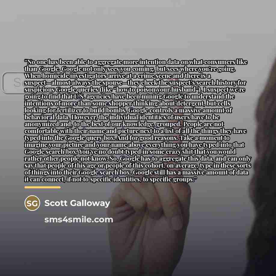 “No one has been able to aggregate more intention data on what consumers like than Google. Google not only sees you coming, but sees where you’re going. When homicide investigators arrive at a crime scene and there is a suspect—almost always the spouse—they check the suspect’s search history for…” quote by Scott Galloway