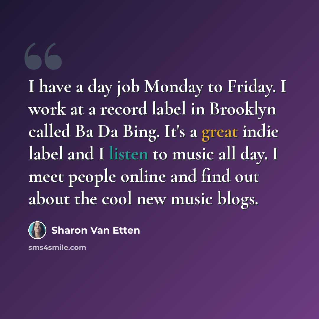 “I have a day job Monday to Friday. I work at a record label in Brooklyn called Ba Da Bing. It's a great indie label and I listen to music all day. I meet people online and find out about the cool new music blogs.” quote by Sharon Van Etten