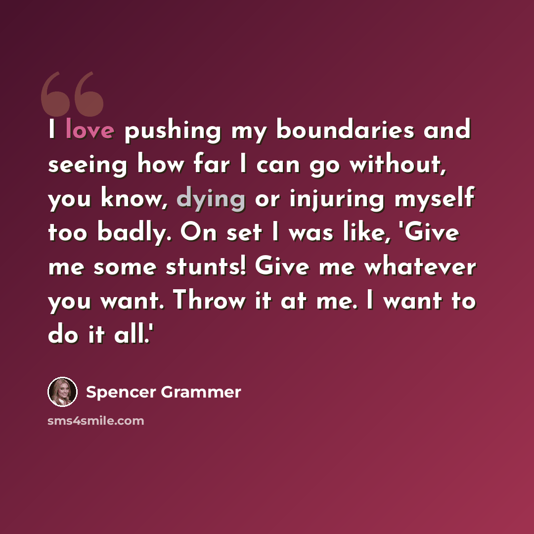 “I love pushing my boundaries and seeing how far I can go without, you know, dying or injuring myself too badly. On set I was like, 'Give me some stunts! Give me whatever you want. Throw it at me. I want to do it all.'” quote by Spencer Grammer