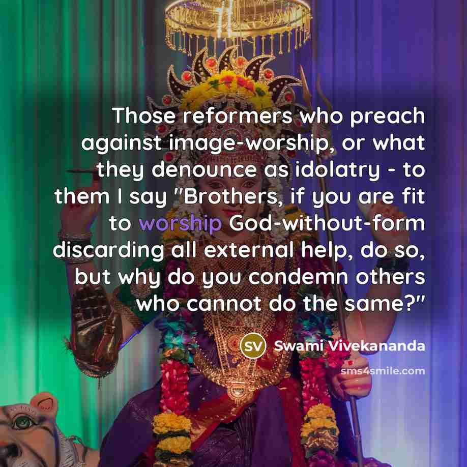 “Those reformers who preach against image-worship, or what they denounce as idolatry - to them I say "Brothers, if you are fit to worship God-without-form discarding all external help, do so, but why do you condemn others who cannot do the same?"” quote by Swami Vivekananda