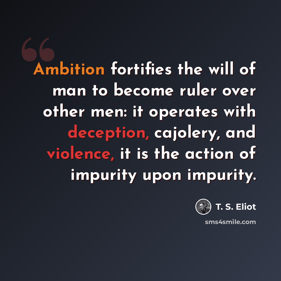 “Ambition fortifies the will of man to become ruler over other men: it operates with deception, cajolery, and violence, it is the action of impurity upon impurity.” quote by T. S. Eliot