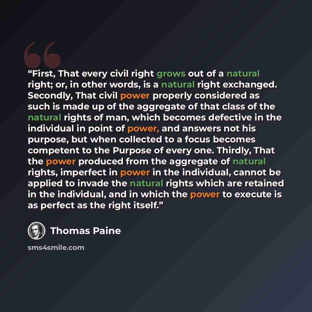 “First, That every civil right grows out of a natural right; or, in other words, is a natural right exchanged. Secondly, That civil power properly considered as such is made up of the aggregate of that class of the natural rights of man, which becomes defective in the individual in point of power…” quote by Thomas Paine